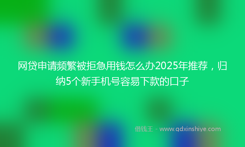 网贷申请频繁被拒急用钱怎么办2025年推荐，归纳5个新手机号容易下款的口子