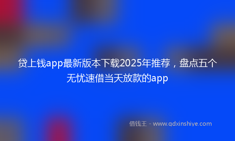 贷上钱app最新版本下载2025年推荐，盘点五个无忧速借当天放款的app