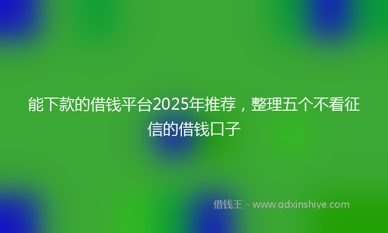 能下款的借钱平台2025年推荐，整理五个不看征信的借钱口子