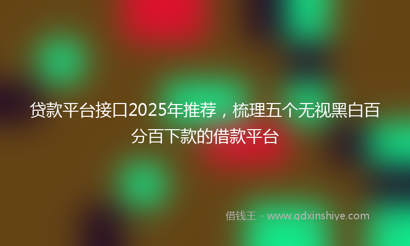 贷款平台接口2025年推荐，梳理五个无视黑白百分百下款的借款平台