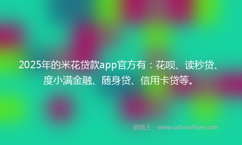 2025年的米花贷款app官方有：花呗、读秒贷、度小满金融、随身贷、信用卡贷等。