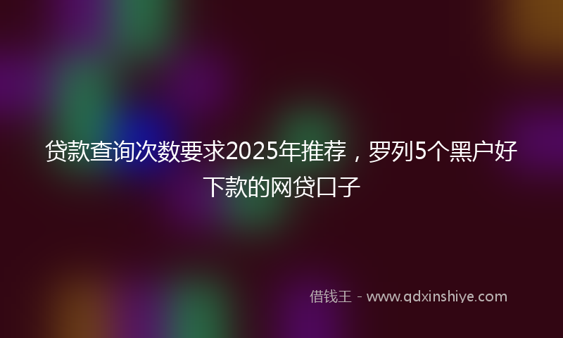 贷款查询次数要求2025年推荐，罗列5个黑户好下款的网贷口子