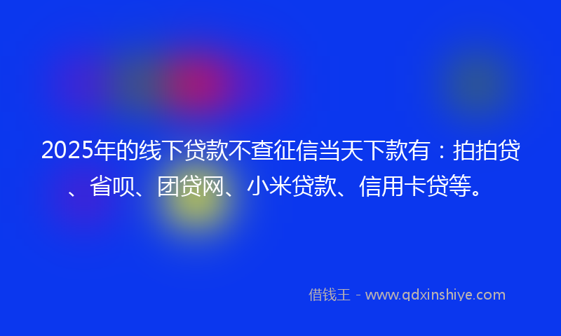 2025年的线下贷款不查征信当天下款有：拍拍贷、省呗、团贷网、小米贷款、信用卡贷等。