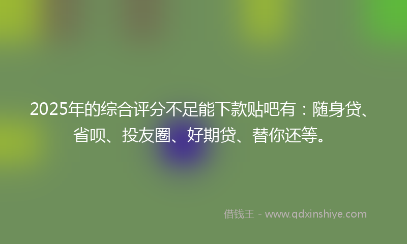2025年的综合评分不足能下款贴吧有：随身贷、省呗、投友圈、好期贷、替你还等。