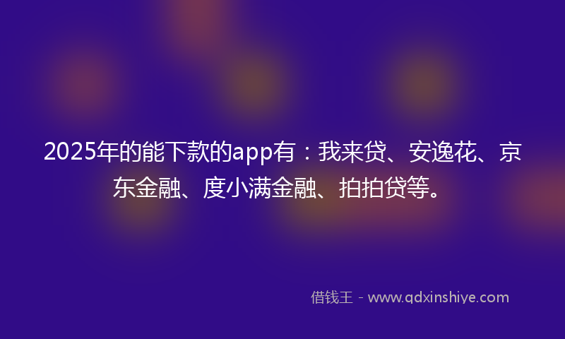 2025年的能下款的app有：我来贷、安逸花、京东金融、度小满金融、拍拍贷等。