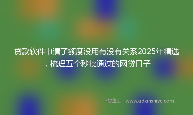 贷款软件申请了额度没用有没有关系2025年精选，梳理五个秒批通过的网贷口子