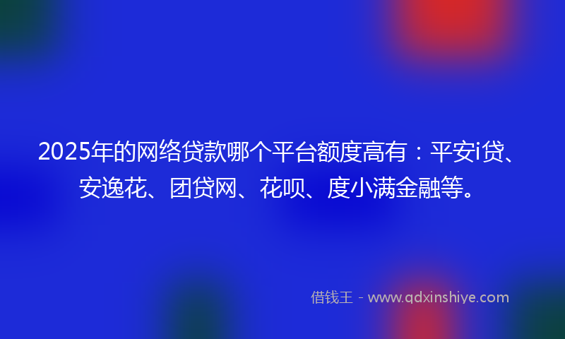 2025年的网络贷款哪个平台额度高有：平安i贷、安逸花、团贷网、花呗、度小满金融等。