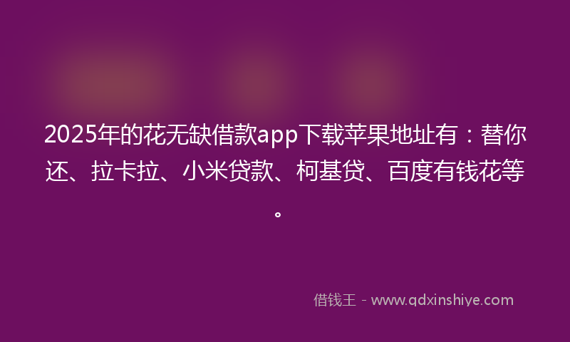 2025年的花无缺借款app下载苹果地址有：替你还、拉卡拉、小米贷款、柯基贷、百度有钱花等。
