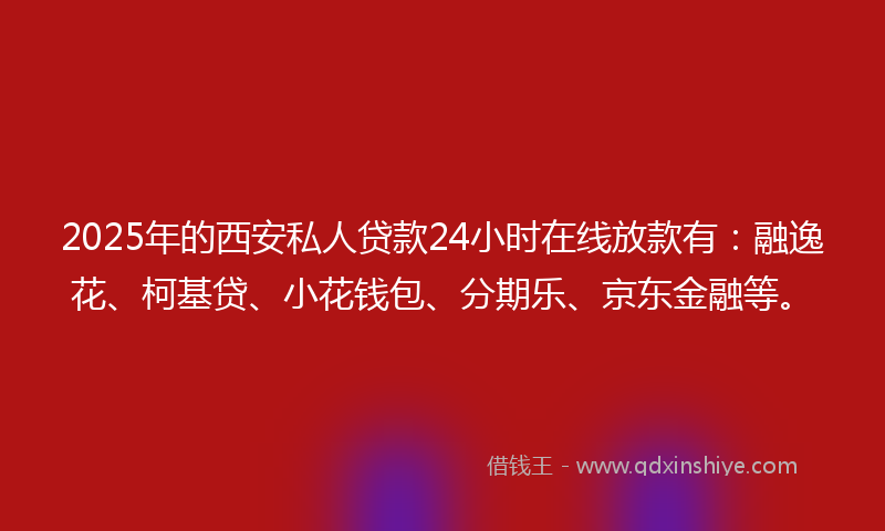 2025年的西安私人贷款24小时在线放款有：融逸花、柯基贷、小花钱包、分期乐、京东金融等。