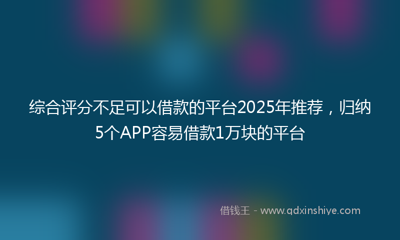 综合评分不足可以借款的平台2025年推荐，归纳5个APP容易借款1万块的平台