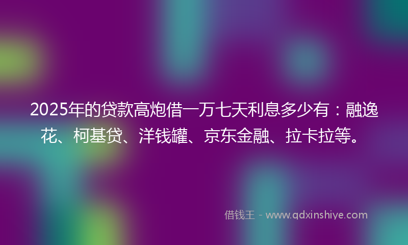 2025年的贷款高炮借一万七天利息多少有：融逸花、柯基贷、洋钱罐、京东金融、拉卡拉等。
