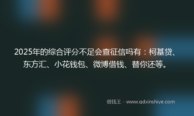2025年的综合评分不足会查征信吗有：柯基贷、东方汇、小花钱包、微博借钱、替你还等。