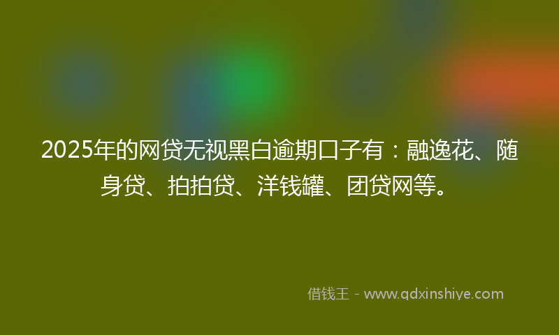 2025年的网贷无视黑白逾期口子有：融逸花、随身贷、拍拍贷、洋钱罐、团贷网等。