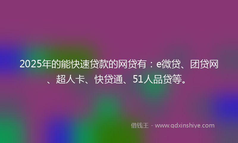 2025年的能快速贷款的网贷有：e微贷、团贷网、超人卡、快贷通、51人品贷等。
