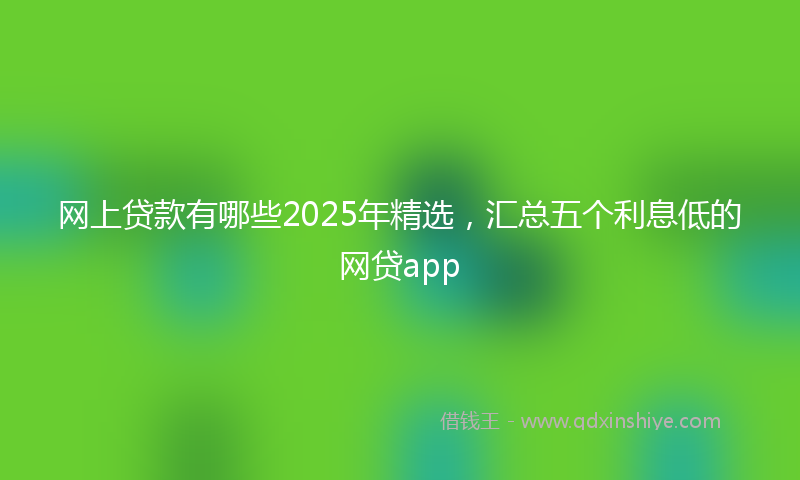 网上贷款有哪些2025年精选，汇总五个利息低的网贷app