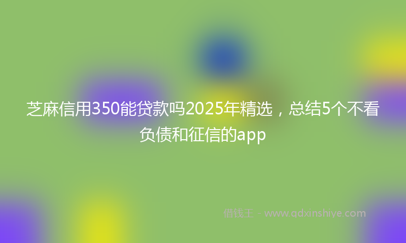 芝麻信用350能贷款吗2025年精选，总结5个不看负债和征信的app