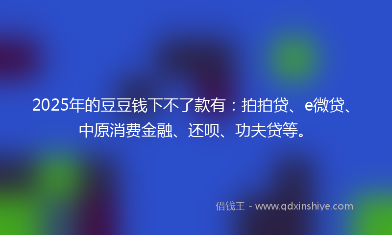 2025年的豆豆钱下不了款有：拍拍贷、e微贷、中原消费金融、还呗、功夫贷等。