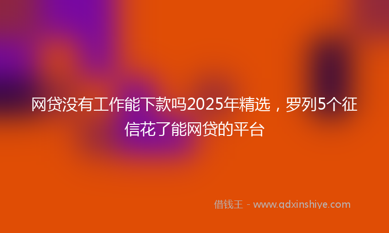 网贷没有工作能下款吗2025年精选，罗列5个征信花了能网贷的平台