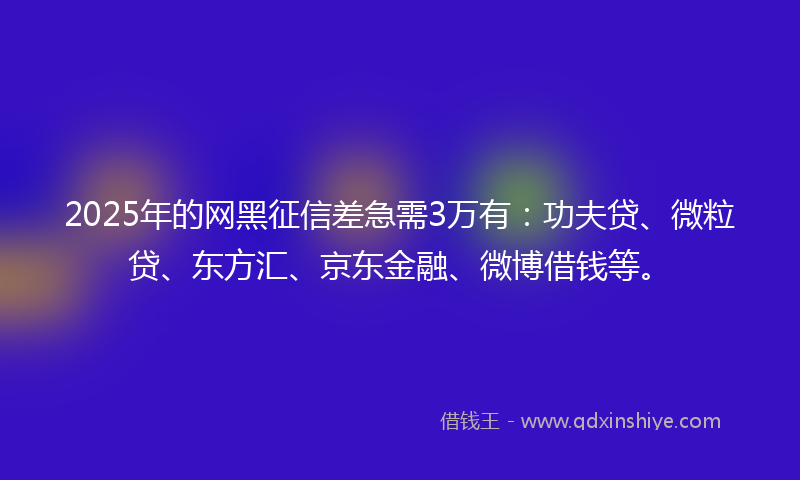 2025年的网黑征信差急需3万有：功夫贷、微粒贷、东方汇、京东金融、微博借钱等。