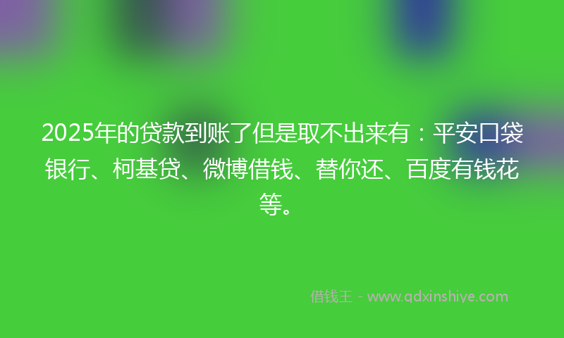 2025年的贷款到账了但是取不出来有：平安口袋银行、柯基贷、微博借钱、替你还、百度有钱花等。