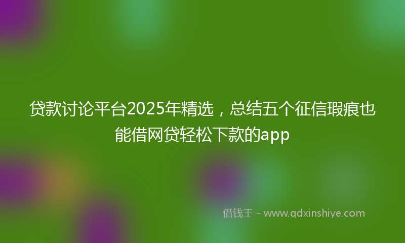 贷款讨论平台2025年精选，总结五个征信瑕疵也能借网贷轻松下款的app