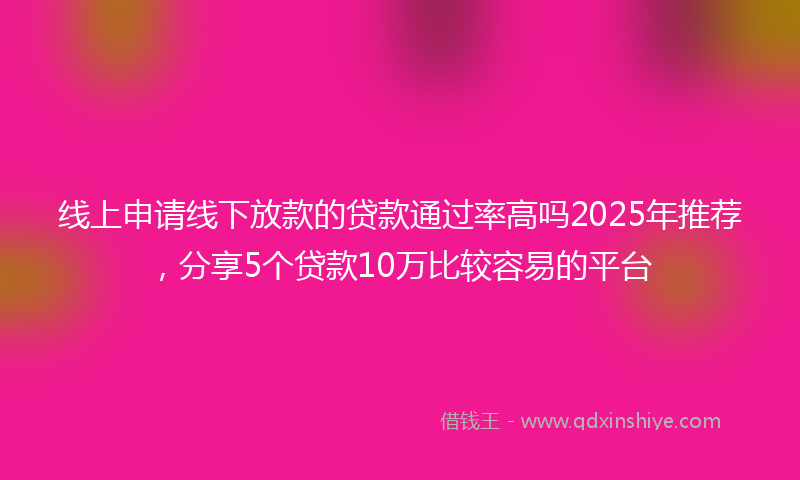 线上申请线下放款的贷款通过率高吗2025年推荐，分享5个贷款10万比较容易的平台