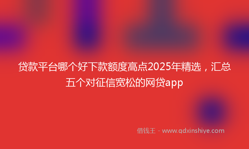 贷款平台哪个好下款额度高点2025年精选，汇总五个对征信宽松的网贷app