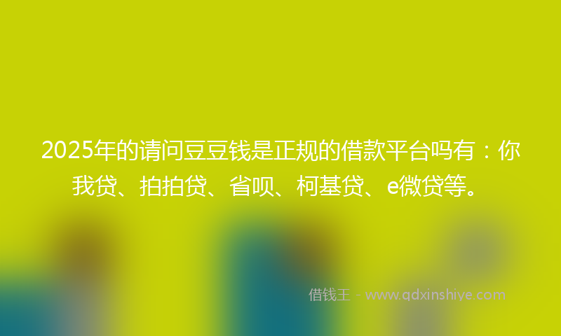 2025年的请问豆豆钱是正规的借款平台吗有：你我贷、拍拍贷、省呗、柯基贷、e微贷等。