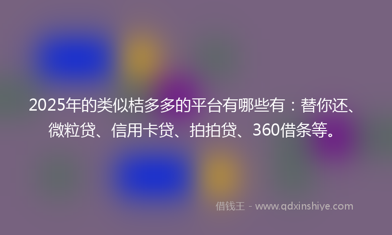 2025年的类似桔多多的平台有哪些有：替你还、微粒贷、信用卡贷、拍拍贷、360借条等。