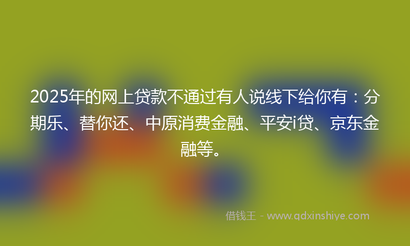 2025年的网上贷款不通过有人说线下给你有：分期乐、替你还、中原消费金融、平安i贷、京东金融等。