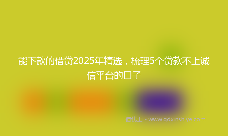能下款的借贷2025年精选，梳理5个贷款不上诚信平台的口子