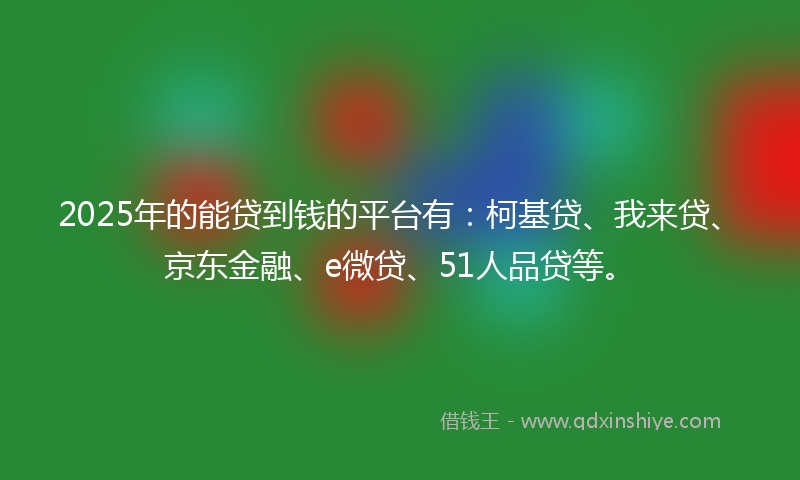 2025年的能贷到钱的平台有：柯基贷、我来贷、京东金融、e微贷、51人品贷等。