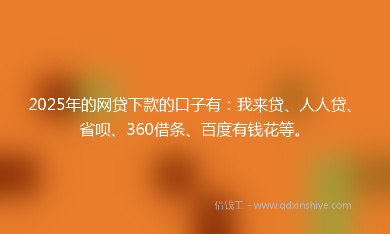 2025年的网贷下款的口子有：我来贷、人人贷、省呗、360借条、百度有钱花等。