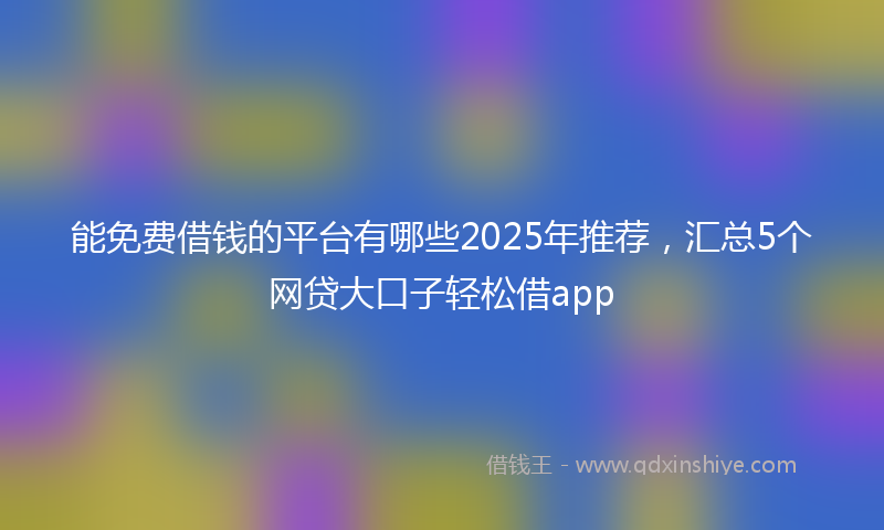 能免费借钱的平台有哪些2025年推荐，汇总5个网贷大口子轻松借app