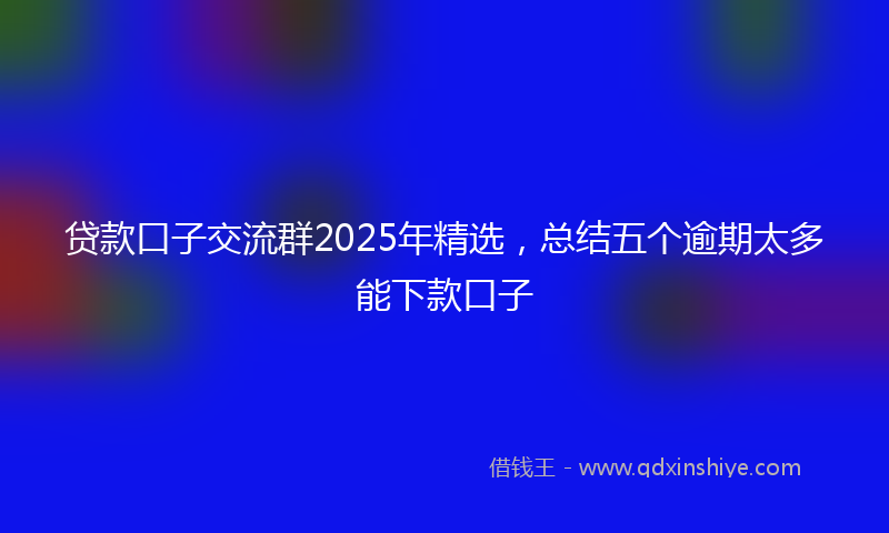 贷款口子交流群2025年精选，总结五个逾期太多能下款口子