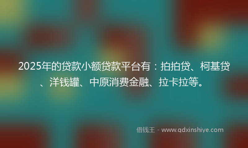 2025年的贷款小额贷款平台有：拍拍贷、柯基贷、洋钱罐、中原消费金融、拉卡拉等。
