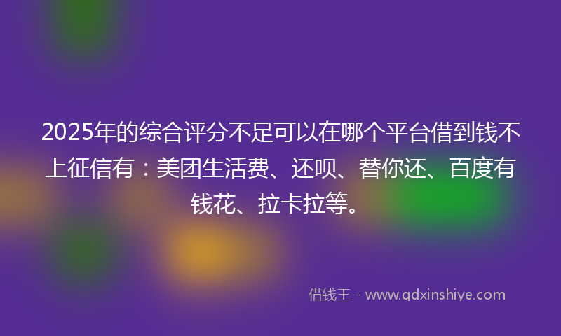 2025年的综合评分不足可以在哪个平台借到钱不上征信有：美团生活费、还呗、替你还、百度有钱花、拉卡拉等。