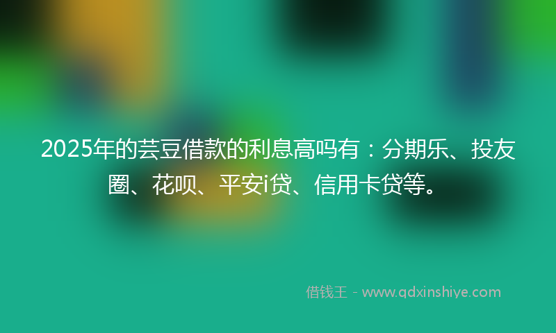 2025年的芸豆借款的利息高吗有：分期乐、投友圈、花呗、平安i贷、信用卡贷等。