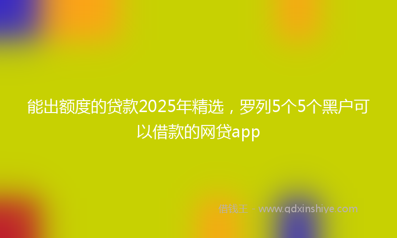 能出额度的贷款2025年精选，罗列5个5个黑户可以借款的网贷app