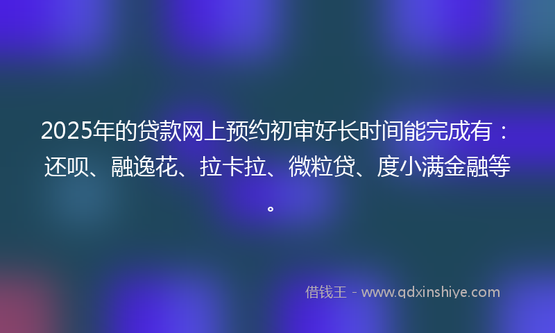 2025年的贷款网上预约初审好长时间能完成有：还呗、融逸花、拉卡拉、微粒贷、度小满金融等。