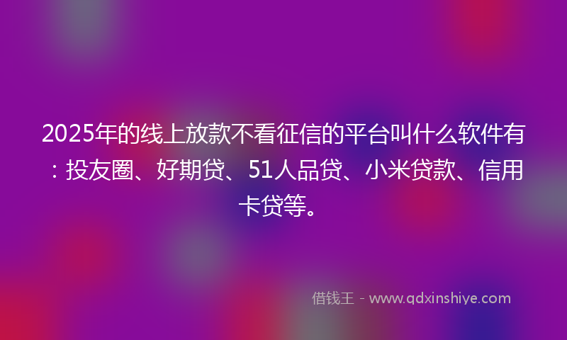 2025年的线上放款不看征信的平台叫什么软件有：投友圈、好期贷、51人品贷、小米贷款、信用卡贷等。