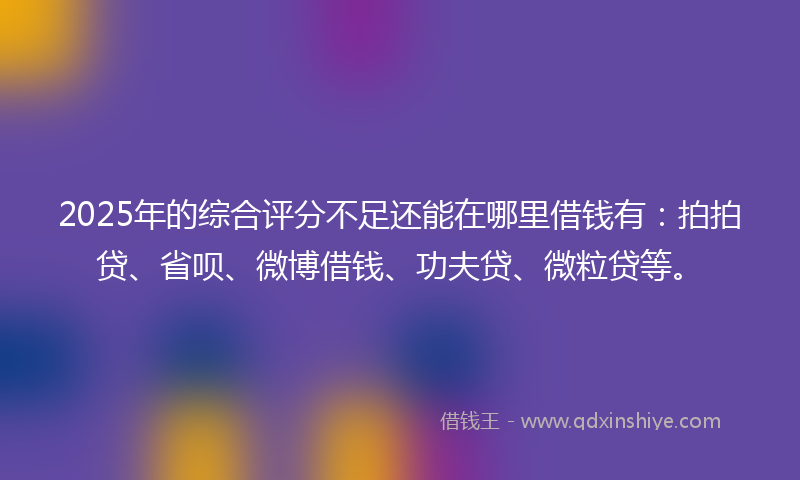 2025年的综合评分不足还能在哪里借钱有：拍拍贷、省呗、微博借钱、功夫贷、微粒贷等。