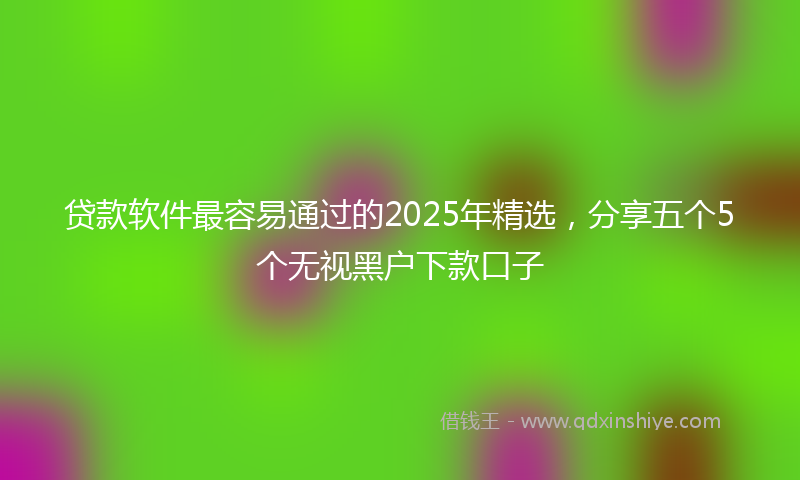 贷款软件最容易通过的2025年精选，分享五个5个无视黑户下款口子