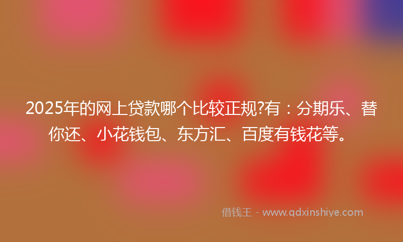 2025年的网上贷款哪个比较正规?有：分期乐、替你还、小花钱包、东方汇、百度有钱花等。