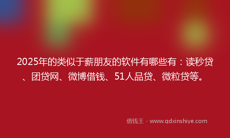 2025年的类似于薪朋友的软件有哪些有：读秒贷、团贷网、微博借钱、51人品贷、微粒贷等。
