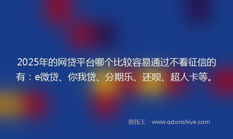 2025年的网贷平台哪个比较容易通过不看征信的有：e微贷、你我贷、分期乐、还呗、超人卡等。
