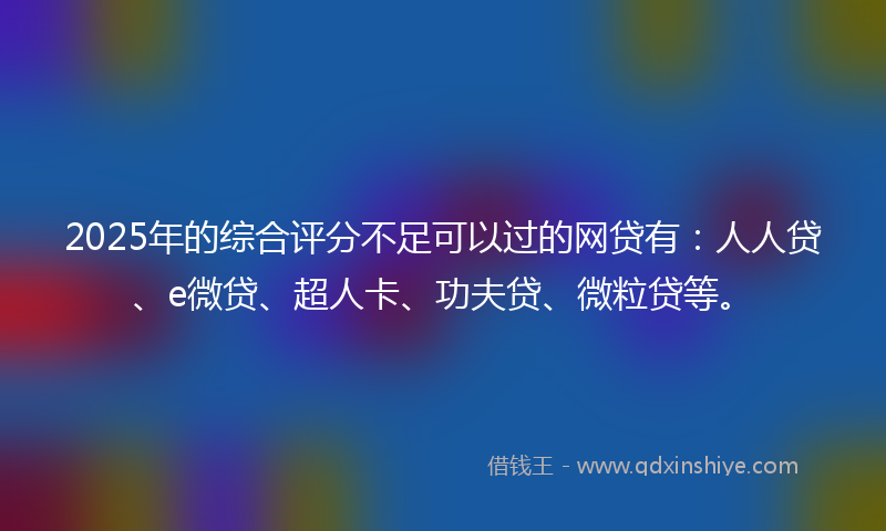 2025年的综合评分不足可以过的网贷有：人人贷、e微贷、超人卡、功夫贷、微粒贷等。