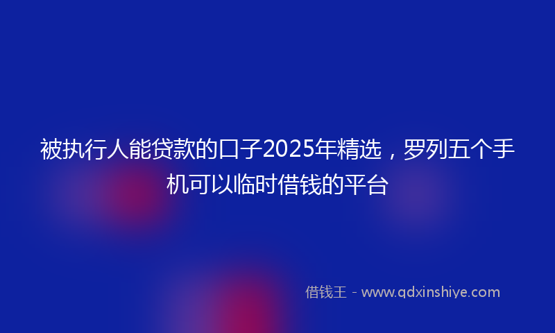 被执行人能贷款的口子2025年精选，罗列五个手机可以临时借钱的平台