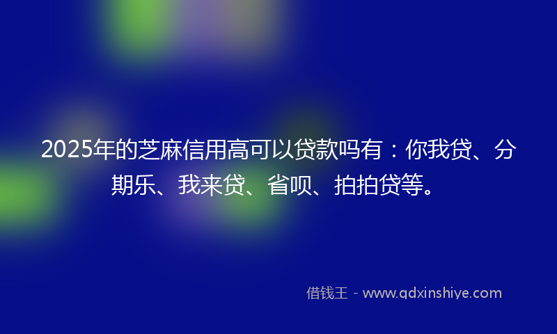 2025年的芝麻信用高可以贷款吗有：你我贷、分期乐、我来贷、省呗、拍拍贷等。