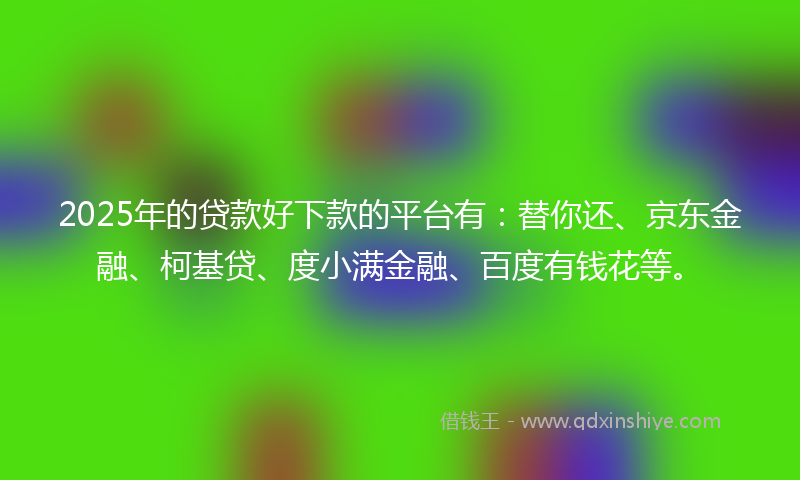 2025年的贷款好下款的平台有：替你还、京东金融、柯基贷、度小满金融、百度有钱花等。